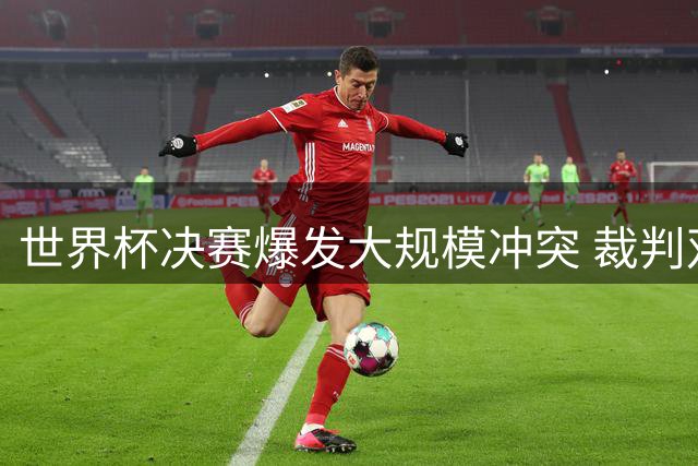 世界杯决赛爆发大规模冲突 裁判双重标准引发黑哨争议