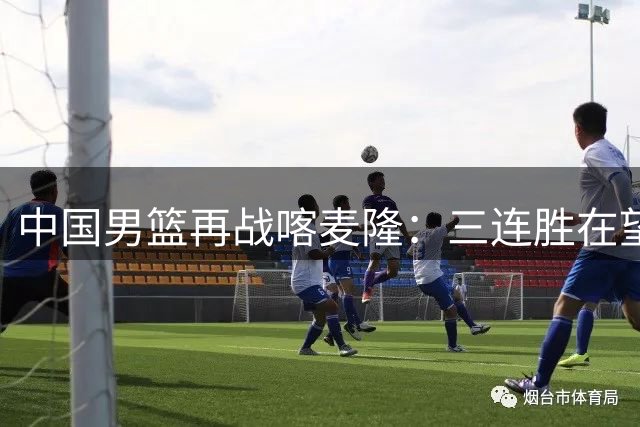 中国男篮再战喀麦隆：三连胜在望却暗藏隐忧