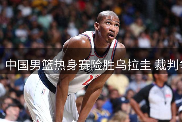 中国男篮热身赛险胜乌拉圭 裁判争议成比赛唯一瑕疵