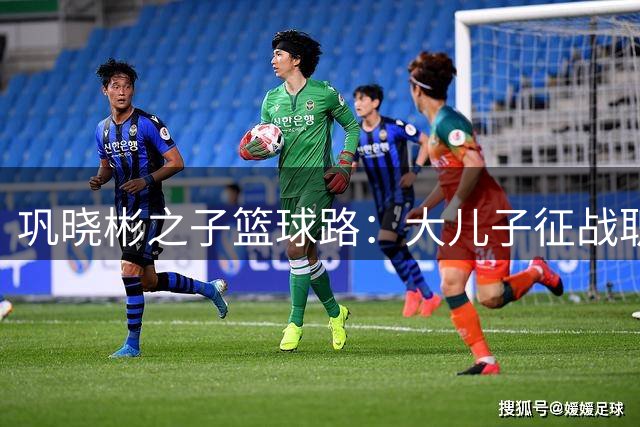 巩晓彬之子篮球路：大儿子征战职业赛场，小儿子赴美深造