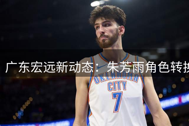 广东宏远新动态：朱芳雨角色转换 黄明依留队 外援引援遇挫