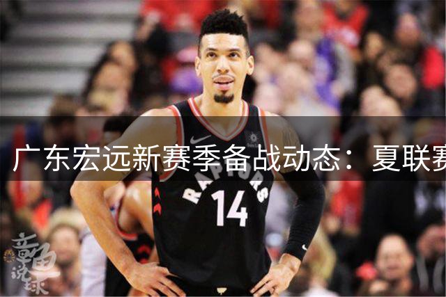 广东宏远新赛季备战动态：夏联赛缺席引关注 周鹏回归获特殊待遇