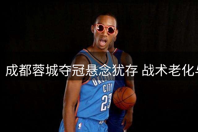 成都蓉城夺冠悬念犹存 战术老化与关键球员流失成隐患