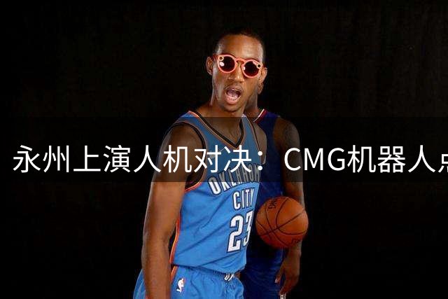 永州上演人机对决：CMG机器人点球大赛引关注