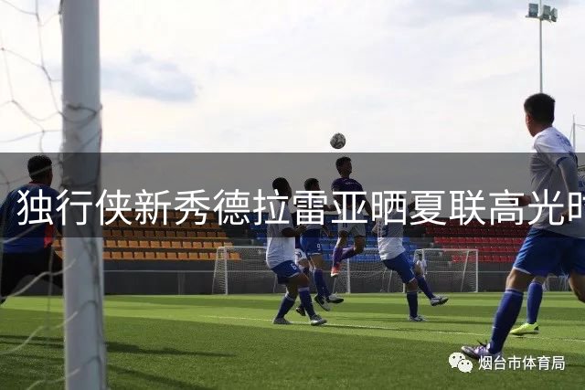 独行侠新秀德拉雷亚晒夏联高光时刻 两破队史助攻纪录惊艳亮相