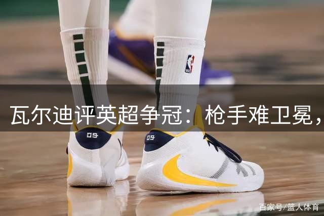 瓦尔迪评英超争冠：枪手难卫冕，曼城稳如泰山