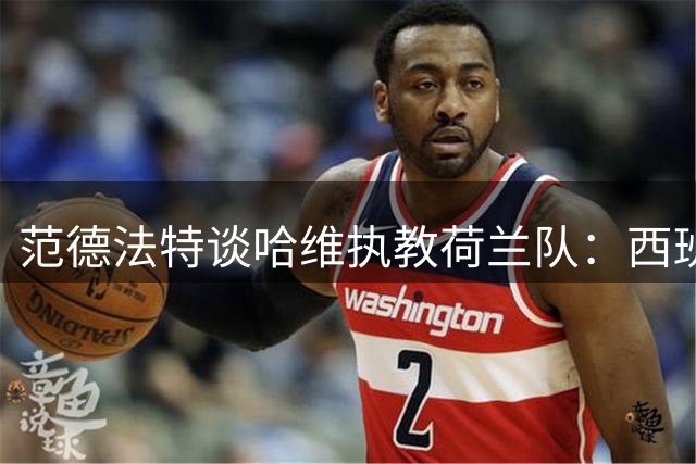 范德法特谈哈维执教荷兰队：西班牙人的橙色足球基因