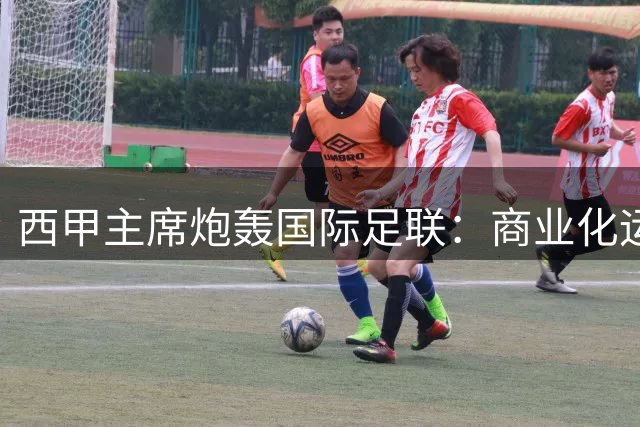 西甲主席炮轰国际足联：商业化运作正在摧毁足球根基