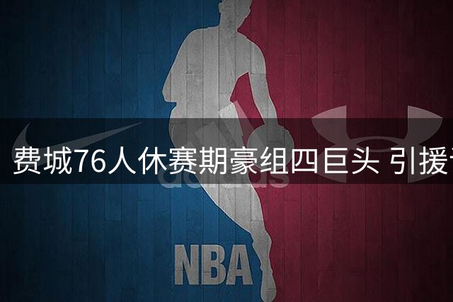 费城76人休赛期豪组四巨头 引援评级联盟第一剑指总冠军