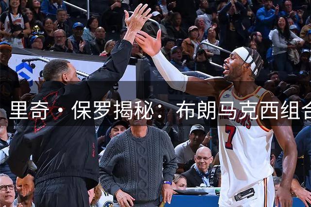 里奇·保罗揭秘：布朗马克西组合成詹姆斯选择76人关键因素