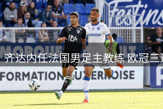 齐达内任法国男足主教练 欧冠三连冠铸就传奇