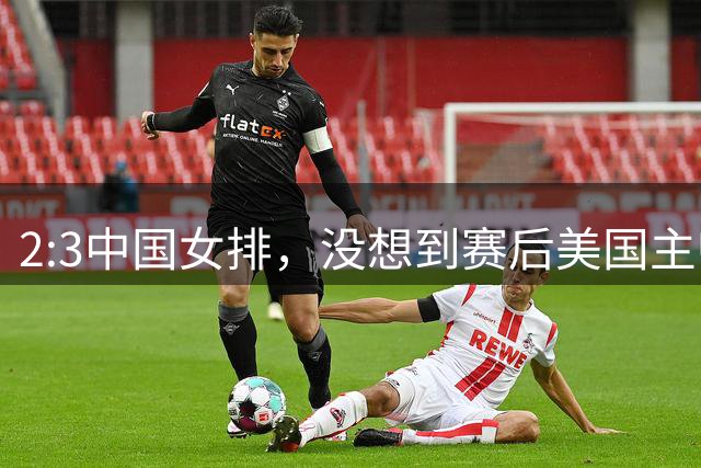2:3中国女排，没想到赛后美国主帅盛赞一人:她击败了我们所有努力