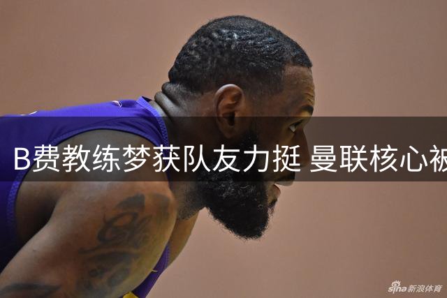 B费教练梦获队友力挺 曼联核心被看好未来执掌教鞭